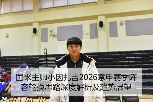 国米主帅小因扎吉2026意甲赛季阵容轮换思路深度解析及趋势展望