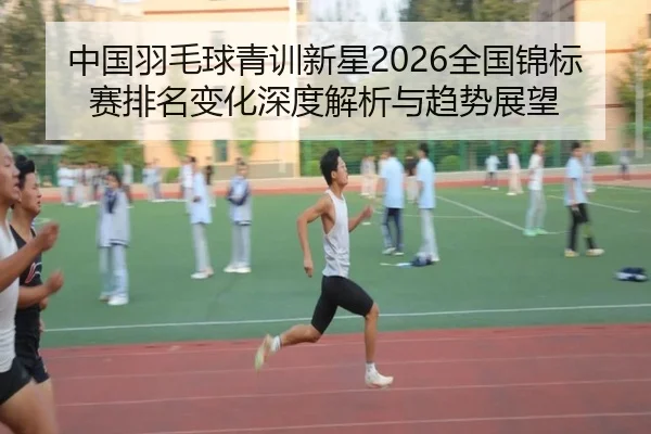 中国羽毛球青训新星2026全国锦标赛排名变化深度解析与趋势展望